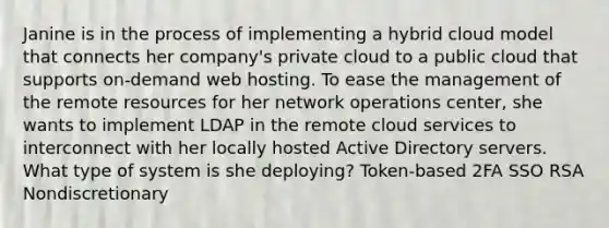 Janine is in the process of implementing a hybrid cloud model that connects her company's private cloud to a public cloud that supports on-demand web hosting. To ease the management of the remote resources for her network operations center, she wants to implement LDAP in the remote cloud services to interconnect with her locally hosted Active Directory servers. What type of system is she deploying? Token-based 2FA SSO RSA Nondiscretionary