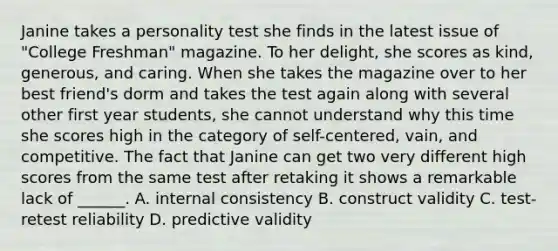 Janine takes a personality test she finds in the latest issue of "College Freshman" magazine. To her delight, she scores as kind, generous, and caring. When she takes the magazine over to her best friend's dorm and takes the test again along with several other first year students, she cannot understand why this time she scores high in the category of self-centered, vain, and competitive. The fact that Janine can get two very different high scores from the same test after retaking it shows a remarkable lack of ______. A. internal consistency B. construct validity C. test-retest reliability D. predictive validity