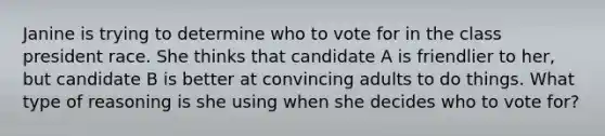 Janine is trying to determine who to vote for in the class president race. She thinks that candidate A is friendlier to her, but candidate B is better at convincing adults to do things. What type of reasoning is she using when she decides who to vote for?