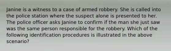 Janine is a witness to a case of armed robbery. She is called into the police station where the suspect alone is presented to her. The police officer asks Janine to confirm if the man she just saw was the same person responsible for the robbery. Which of the following identification procedures is illustrated in the above scenario?