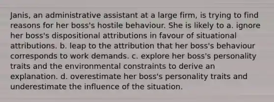 Janis, an administrative assistant at a large firm, is trying to find reasons for her boss's hostile behaviour. She is likely to a. ignore her boss's dispositional attributions in favour of situational attributions. b. leap to the attribution that her boss's behaviour corresponds to work demands. c. explore her boss's personality traits and the environmental constraints to derive an explanation. d. overestimate her boss's personality traits and underestimate the influence of the situation.