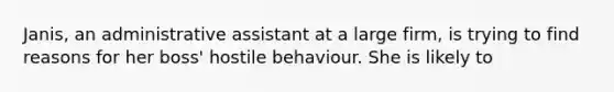 Janis, an administrative assistant at a large firm, is trying to find reasons for her boss' hostile behaviour. She is likely to