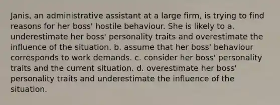 Janis, an administrative assistant at a large firm, is trying to find reasons for her boss' hostile behaviour. She is likely to a. underestimate her boss' personality traits and overestimate the influence of the situation. b. assume that her boss' behaviour corresponds to work demands. c. consider her boss' personality traits and the current situation. d. overestimate her boss' personality traits and underestimate the influence of the situation.