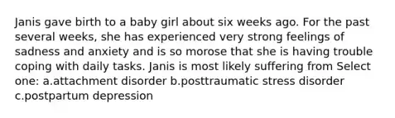 Janis gave birth to a baby girl about six weeks ago. For the past several weeks, she has experienced very strong feelings of sadness and anxiety and is so morose that she is having trouble coping with daily tasks. Janis is most likely suffering from Select one: a.attachment disorder b.posttraumatic stress disorder c.postpartum depression