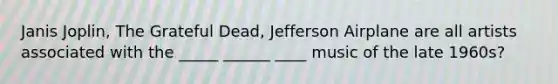 Janis Joplin, The Grateful Dead, Jefferson Airplane are all artists associated with the _____ ______ ____ music of the late 1960s?