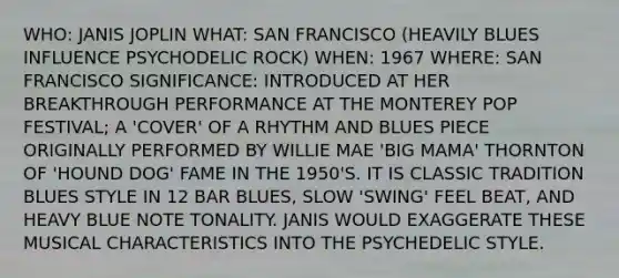 WHO: JANIS JOPLIN WHAT: SAN FRANCISCO (HEAVILY BLUES INFLUENCE PSYCHODELIC ROCK) WHEN: 1967 WHERE: SAN FRANCISCO SIGNIFICANCE: INTRODUCED AT HER BREAKTHROUGH PERFORMANCE AT THE MONTEREY POP FESTIVAL; A 'COVER' OF A RHYTHM AND BLUES PIECE ORIGINALLY PERFORMED BY WILLIE MAE 'BIG MAMA' THORNTON OF 'HOUND DOG' FAME IN THE 1950'S. IT IS CLASSIC TRADITION BLUES STYLE IN 12 BAR BLUES, SLOW 'SWING' FEEL BEAT, AND HEAVY BLUE NOTE TONALITY. JANIS WOULD EXAGGERATE THESE MUSICAL CHARACTERISTICS INTO THE PSYCHEDELIC STYLE.