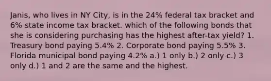 Janis, who lives in NY City, is in the 24% federal tax bracket and 6% state income tax bracket. which of the following bonds that she is considering purchasing has the highest after-tax yield? 1. Treasury bond paying 5.4% 2. Corporate bond paying 5.5% 3. Florida municipal bond paying 4.2% a.) 1 only b.) 2 only c.) 3 only d.) 1 and 2 are the same and the highest.