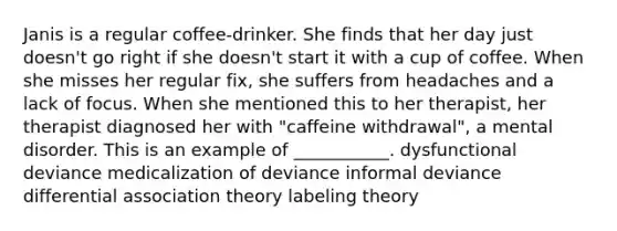 Janis is a regular coffee-drinker. She finds that her day just doesn't go right if she doesn't start it with a cup of coffee. When she misses her regular fix, she suffers from headaches and a lack of focus. When she mentioned this to her therapist, her therapist diagnosed her with "caffeine withdrawal", a mental disorder. This is an example of ___________. dysfunctional deviance medicalization of deviance informal deviance differential association theory labeling theory