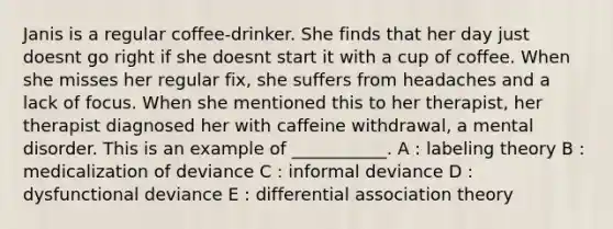 Janis is a regular coffee-drinker. She finds that her day just doesnt go right if she doesnt start it with a cup of coffee. When she misses her regular fix, she suffers from headaches and a lack of focus. When she mentioned this to her therapist, her therapist diagnosed her with caffeine withdrawal, a mental disorder. This is an example of ___________. A : labeling theory B : medicalization of deviance C : informal deviance D : dysfunctional deviance E : differential association theory