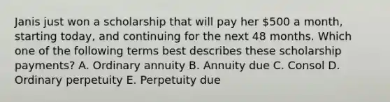 Janis just won a scholarship that will pay her 500 a month, starting today, and continuing for the next 48 months. Which one of the following terms best describes these scholarship payments? A. Ordinary annuity B. Annuity due C. Consol D. Ordinary perpetuity E. Perpetuity due