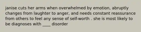 janise cuts her arms when overwhelmed by emotion, abruptly changes from laughter to anger, and needs constant reassurance from others to feel any sense of self-worth . she is most likely to be diagnoses with ____ disorder