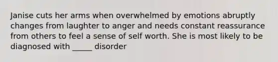 Janise cuts her arms when overwhelmed by emotions abruptly changes from laughter to anger and needs constant reassurance from others to feel a sense of self worth. She is most likely to be diagnosed with _____ disorder