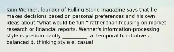 Jann Wenner, founder of Rolling Stone magazine says that he makes decisions based on personal preferences and his own ideas about "what would be fun," rather than focusing on market research or financial reports. Wenner's information-processing style is predominantly __________. a. temporal b. intuitive c. balanced d. thinking style e. casual