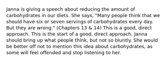 Janna is giving a speech about reducing the amount of carbohydrates in our diets. She says, "Many people think that we should have six or seven servings of carbohydrates every day. But they are wrong." (Chapters 13 & 14) This is a good, direct approach. This is the start of a good, direct approach. Janna should bring up what people think, but not so bluntly. She would be better off not to mention this idea about carbohydrates, as some will feel offended and stop listening to her.