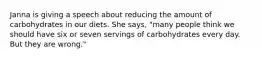 Janna is giving a speech about reducing the amount of carbohydrates in our diets. She says, "many people think we should have six or seven servings of carbohydrates every day. But they are wrong."