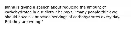 Janna is giving a speech about reducing the amount of carbohydrates in our diets. She says, "many people think we should have six or seven servings of carbohydrates every day. But they are wrong."