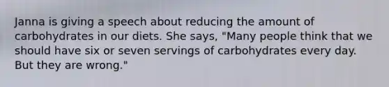 Janna is giving a speech about reducing the amount of carbohydrates in our diets. She says, "Many people think that we should have six or seven servings of carbohydrates every day. But they are wrong."