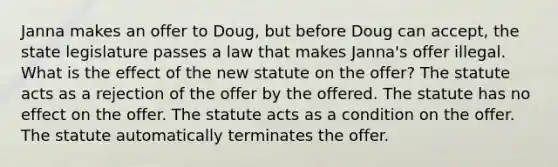 Janna makes an offer to Doug, but before Doug can accept, the state legislature passes a law that makes Janna's offer illegal. What is the effect of the new statute on the offer? The statute acts as a rejection of the offer by the offered. The statute has no effect on the offer. The statute acts as a condition on the offer. The statute automatically terminates the offer.