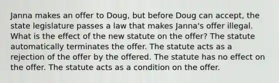 Janna makes an offer to Doug, but before Doug can accept, the state legislature passes a law that makes Janna's offer illegal. What is the effect of the new statute on the offer? The statute automatically terminates the offer. The statute acts as a rejection of the offer by the offered. The statute has no effect on the offer. The statute acts as a condition on the offer.