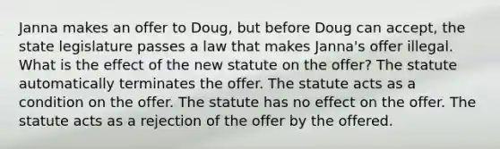 Janna makes an offer to Doug, but before Doug can accept, the state legislature passes a law that makes Janna's offer illegal. What is the effect of the new statute on the offer? The statute automatically terminates the offer. The statute acts as a condition on the offer. The statute has no effect on the offer. The statute acts as a rejection of the offer by the offered.