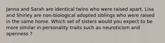 Janna and Sarah are identical twins who were raised apart. Lisa and Shirley are non-biological adopted siblings who were raised in the same home. Which set of sisters would you expect to be more similar in personality traits such as neuroticism and openness ?