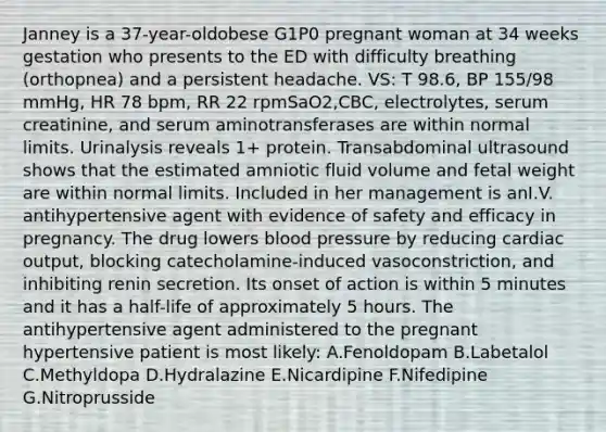 Janney is a 37-year-oldobese G1P0 pregnant woman at 34 weeks gestation who presents to the ED with difficulty breathing (orthopnea) and a persistent headache. VS: T 98.6, BP 155/98 mmHg, HR 78 bpm, RR 22 rpmSaO2,CBC, electrolytes, serum creatinine, and serum aminotransferases are within normal limits. Urinalysis reveals 1+ protein. Transabdominal ultrasound shows that the estimated amniotic fluid volume and fetal weight are within normal limits. Included in her management is anI.V. antihypertensive agent with evidence of safety and efficacy in pregnancy. The drug lowers blood pressure by reducing cardiac output, blocking catecholamine-induced vasoconstriction, and inhibiting renin secretion. Its onset of action is within 5 minutes and it has a half-life of approximately 5 hours. The antihypertensive agent administered to the pregnant hypertensive patient is most likely: A.Fenoldopam B.Labetalol C.Methyldopa D.Hydralazine E.Nicardipine F.Nifedipine G.Nitroprusside