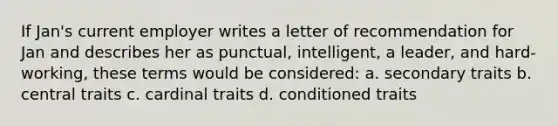 If Jan's current employer writes a letter of recommendation for Jan and describes her as punctual, intelligent, a leader, and hard-working, these terms would be considered: a. secondary traits b. central traits c. cardinal traits d. conditioned traits