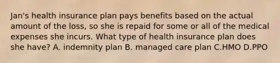 Jan's health insurance plan pays benefits based on the actual amount of the loss, so she is repaid for some or all of the medical expenses she incurs. What type of health insurance plan does she have? A. indemnity plan B. managed care plan C.HMO D.PPO