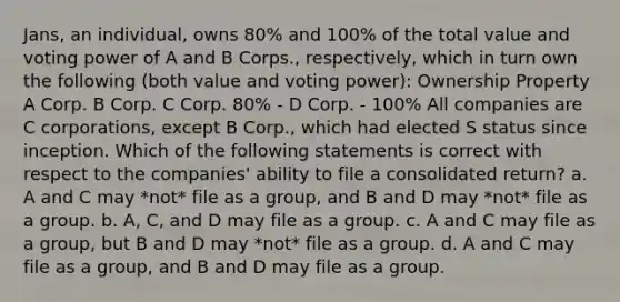 Jans, an individual, owns 80% and 100% of the total value and voting power of A and B Corps., respectively, which in turn own the following (both value and voting power): Ownership Property A Corp. B Corp. C Corp. 80% - D Corp. - 100% All companies are C corporations, except B Corp., which had elected S status since inception. Which of the following statements is correct with respect to the companies' ability to file a consolidated return? a. A and C may *not* file as a group, and B and D may *not* file as a group. b. A, C, and D may file as a group. c. A and C may file as a group, but B and D may *not* file as a group. d. A and C may file as a group, and B and D may file as a group.