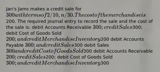 Jan's Jams makes a credit sale for 300 with terms of 2/10,n/30. The cost of the merchandise is200. The required journal entry to record the sale and the cost of the sale is: debi<a href='https://www.questionai.com/knowledge/k7x83BRk9p-t-accounts' class='anchor-knowledge'>t accounts</a> Receivable 300; credit Sales300; debit Cost of Goods Sold 200; and credit Merchandise Inventory200 debit Accounts Payable 300; and credit Sales300 debit Sales 300 and credit Cost of Goods Sold300 debit Accounts Receivable 200; credit Sales200; debit Cost of Goods Sold 300; and credit Merchandise Inventory300