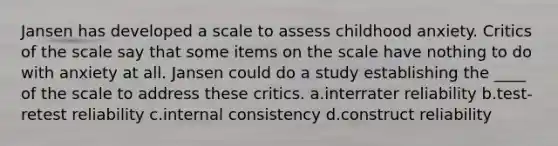 Jansen has developed a scale to assess childhood anxiety. Critics of the scale say that some items on the scale have nothing to do with anxiety at all. Jansen could do a study establishing the ____ of the scale to address these critics. a.interrater reliability b.test-retest reliability c.internal consistency d.construct reliability