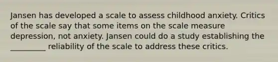 Jansen has developed a scale to assess childhood anxiety. Critics of the scale say that some items on the scale measure depression, not anxiety. Jansen could do a study establishing the _________ reliability of the scale to address these critics.