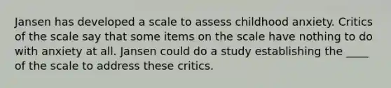 Jansen has developed a scale to assess childhood anxiety. Critics of the scale say that some items on the scale have nothing to do with anxiety at all. Jansen could do a study establishing the ____ of the scale to address these critics.