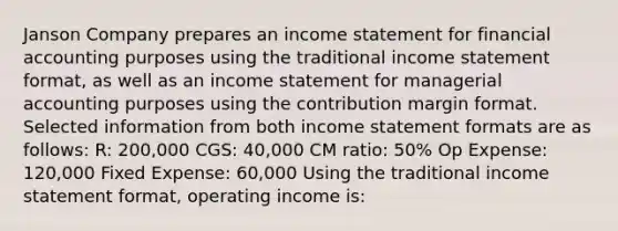 Janson Company prepares an income statement for financial accounting purposes using the traditional income statement format, as well as an income statement for managerial accounting purposes using the contribution margin format. Selected information from both income statement formats are as follows: R: 200,000 CGS: 40,000 CM ratio: 50% Op Expense: 120,000 Fixed Expense: 60,000 Using the traditional income statement format, operating income is: