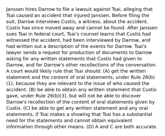 Janssen hires Darrow to file a lawsuit against Tsai, alleging that Tsai caused an accident that injured Janssen. Before filing the suit, Darrow interviews Custis, a witness, about the accident. Custis has since moved away and cannot be found. After Janssen sues Tsai in federal court, Tsai's counsel learns that Custis had witnessed the accident, had been interviewed by Darrow, and had written out a description of the events for Darrow. Tsai's lawyer sends a request for production of documents to Darrow asking for any written statements that Custis had given to Darrow, and for Darrow's other recollections of the conversation. A court would likely rule that Tsai should: (A) get the written statement and the content of oral statements, under Rule 26(b)(1), because they are relevant to the issue of who caused the accident. (B) be able to obtain any written statement that Custis gave, under Rule 26(b)(3), but will not be able to discover Darrow's recollection of the content of oral statements given by Custis. (C) be able to get any written statement and any oral statements, if Tsai makes a showing that Tsai has a substantial need for the statements and cannot obtain equivalent information through other means. (D) A and C are both accurate.