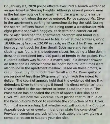 On January 03, 2020 police officers executed a search warrant at an apartment in Sterling Heights. Although several people were in the hallway outside the apartment, there was no one inside the apartment when the police entered. Police stopped Ms. Diver in the apartment's parking lot sometime during the raid. During the search, officers found in the dining room a wastebasket with eight plastic sandwich baggies, each with one corner cut off. Police also searched the apartments bedroom and found in a nightstand a letter addressed to Ms. Diver at that address, eight 10.00 bags of heroin,130.00 in cash, an ID card for Diver, and a loan payment book for Sam Small. Both male and female clothing was found in the bedroom closet, including a blue denim dress that contained forty 10 packs of heroin in the pocket. Four Hundred dollars was found in a man's sock in a dresser drawer. An letter and a Comcast cable bill addressed to Sam Small were also found in the apartment mailbox. Based on these proofs, a circuit court jury found both Sam Small and Ms. Diver guilty of possession of less than 50 grams of heroin with the intent to deliver. The court of appeals held that the evidence did not link defendant Diver to the drugs. If found "no direct evidence" that Diver resided at the apartment or knew about the heroin. The Prosecution has appealed the court of appeals decision as to Diver. You are now the Supreme Court Justice that must rule on the Prosecution's Motion to reinstate the conviction of Ms. Diver. You must issue a ruling. List whether you will uphold the Court of Appeals decision or overturn it and reinstate the conviction? Provide a complete analysis of the facts apply the law, giving a complete reason to support your decision.