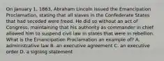 On January 1, 1863, Abraham Lincoln issued the Emancipation Proclamation, stating that all slaves in the Confederate States that had seceded were freed. He did so without an act of Congress, maintaining that his authority as commander in chief allowed him to suspend civil law in states that were in rebellion. What is the Emancipation Proclamation an example of? A. administrative law B. an executive agreement C. an executive order D. a signing statement