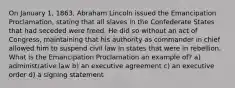 On January 1, 1863, Abraham Lincoln issued the Emancipation Proclamation, stating that all slaves in the Confederate States that had seceded were freed. He did so without an act of Congress, maintaining that his authority as commander in chief allowed him to suspend civil law in states that were in rebellion. What is the Emancipation Proclamation an example of? a) administrative law b) an executive agreement c) an executive order d) a signing statement