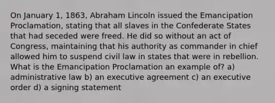 On January 1, 1863, Abraham Lincoln issued the Emancipation Proclamation, stating that all slaves in the Confederate States that had seceded were freed. He did so without an act of Congress, maintaining that his authority as commander in chief allowed him to suspend civil law in states that were in rebellion. What is the Emancipation Proclamation an example of? a) administrative law b) an executive agreement c) an executive order d) a signing statement