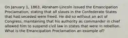 On January 1, 1863, Abraham Lincoln issued the Emancipation Proclamation, stating that all slaves in the Confederate States that had seceded were freed. He did so without an act of Congress, maintaining that his authority as commander in chief allowed him to suspend civil law in states that were in rebellion. What is the Emancipation Proclamation an example of?