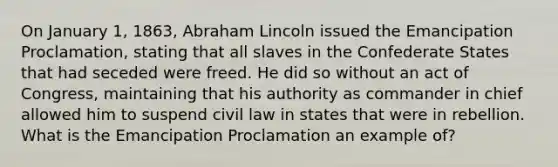 On January 1, 1863, Abraham Lincoln issued the Emancipation Proclamation, stating that all slaves in the Confederate States that had seceded were freed. He did so without an act of Congress, maintaining that his authority as commander in chief allowed him to suspend civil law in states that were in rebellion. What is the Emancipation Proclamation an example of?