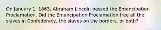 On January 1, 1863, Abraham Lincoln passed the Emancipation Proclamation. Did the Emancipation Proclamation free all the slaves in Confederacy, the slaves on the borders, or both?