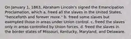 On January 1, 1863, Abraham Lincoln's signed the Emancipation Proclamation, which a. freed all the slaves in the United States, "henceforth and forever more." b. freed some slaves but exempted those in areas under Union control. c. freed the slaves only in areas controlled by Union forces. d. freed the slaves in the border states of Missouri, Kentucky, Maryland, and Delaware.