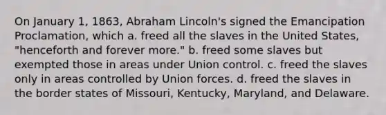 On January 1, 1863, Abraham Lincoln's signed the Emancipation Proclamation, which a. freed all the slaves in the United States, "henceforth and forever more." b. freed some slaves but exempted those in areas under Union control. c. freed the slaves only in areas controlled by Union forces. d. freed the slaves in the border states of Missouri, Kentucky, Maryland, and Delaware.