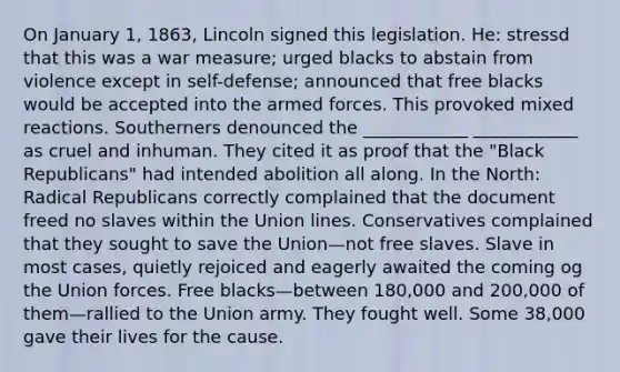 On January 1, 1863, Lincoln signed this legislation. He: stressd that this was a war measure; urged blacks to abstain from violence except in self-defense; announced that free blacks would be accepted into the armed forces. This provoked mixed reactions. Southerners denounced the ____________ ____________ as cruel and inhuman. They cited it as proof that the "Black Republicans" had intended abolition all along. In the North: Radical Republicans correctly complained that the document freed no slaves within the Union lines. Conservatives complained that they sought to save the Union—not free slaves. Slave in most cases, quietly rejoiced and eagerly awaited the coming og the Union forces. Free blacks—between 180,000 and 200,000 of them—rallied to the Union army. They fought well. Some 38,000 gave their lives for the cause.