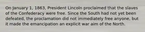 On January 1, 1863, President Lincoln proclaimed that the slaves of the Confederacy were free. Since the South had not yet been defeated, the proclamation did not immediately free anyone, but it made the emancipation an explicit war aim of the North.