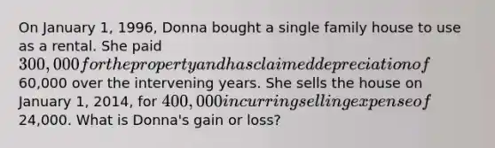 On January 1, 1996, Donna bought a single family house to use as a rental. She paid 300,000 for the property and has claimed depreciation of60,000 over the intervening years. She sells the house on January 1, 2014, for 400,000 incurring selling expense of24,000. What is Donna's gain or loss?