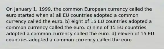 On January 1, 1999, the common European currency called the euro started when a) all EU countries adopted a common currency called the euro. b) eight of 15 EU countries adopted a common currency called the euro. c) nine of 15 EU countries adopted a common currency called the euro. d) eleven of 15 EU countries adopted a common currency called the euro