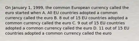 On January 1, 1999, the common European currency called the euro started when A. All EU countries adopted a common currency called the euro B. 8 out of 15 EU countries adopted a common currency called the euro C. 9 out of 15 EU countries adopted a common currency called the euro D. 11 out of 15 EU countries adopted a common currency called the euro