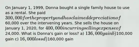 On January 1, 1999, Donna bought a single family house to use as a rental. She paid 300,000 for the property and has claimed depreciation of60,000 over the intervening years. She sells the house on January 1, 2020, for 400,000 incurring selling expense of24,000. What is Donna's gain or loss? a) 136,000 gain b)100,000 gain c) 16,000 loss d)160,000 gain